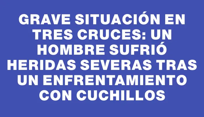 Grave situación en Tres Cruces: Un hombre sufrió heridas severas tras un enfrentamiento con cuchillos