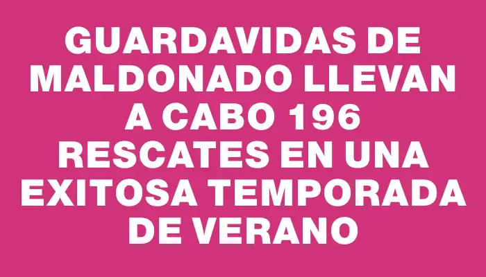 Guardavidas de Maldonado llevan a cabo 196 rescates en una exitosa temporada de verano