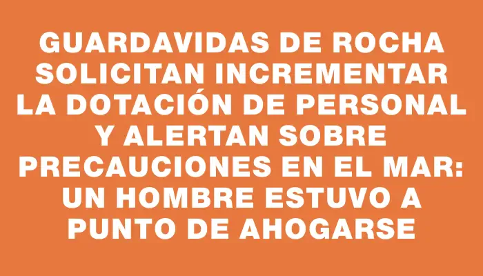 Guardavidas de Rocha solicitan incrementar la dotación de personal y alertan sobre precauciones en el mar: un hombre estuvo a punto de ahogarse