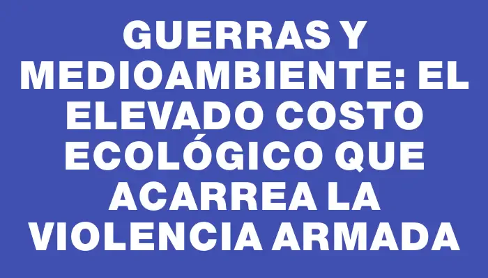 Guerras y medioambiente: El elevado costo ecológico que acarrea la violencia armada