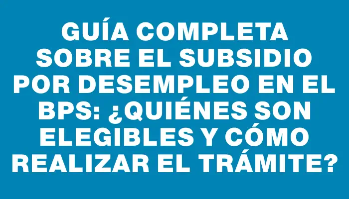 Guía completa sobre el subsidio por desempleo en el Bps: ¿Quiénes son elegibles y cómo realizar el trámite?