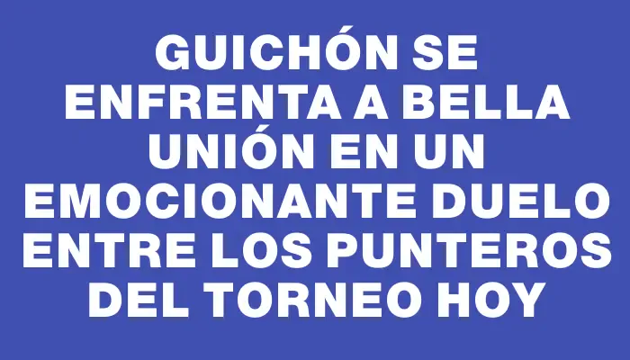 Guichón se enfrenta a Bella Unión en un emocionante duelo entre los punteros del torneo hoy