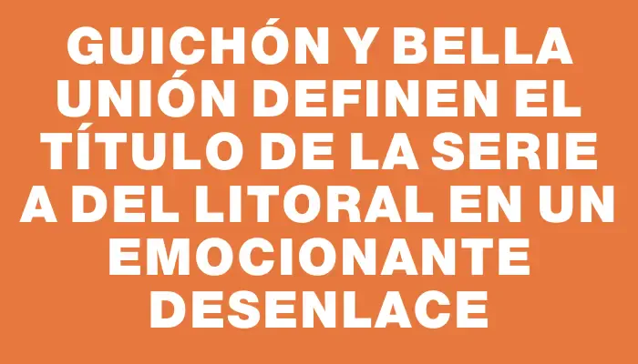 Guichón y Bella Unión definen el título de la serie A del Litoral en un emocionante desenlace