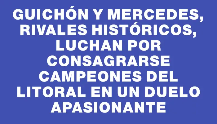 Guichón y Mercedes, rivales históricos, luchan por consagrarse campeones del Litoral en un duelo apasionante