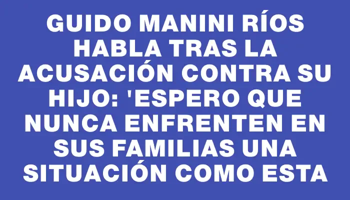 Guido Manini Ríos habla tras la acusación contra su hijo: "Espero que nunca enfrenten en sus familias una situación como esta