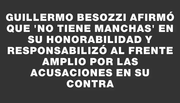 Guillermo Besozzi afirmó que "no tiene manchas" en su honorabilidad y responsabilizó al Frente Amplio por las acusaciones en su contra