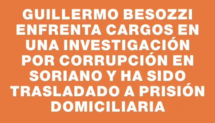 Guillermo Besozzi enfrenta cargos en una investigación por corrupción en Soriano y ha sido trasladado a prisión domiciliaria