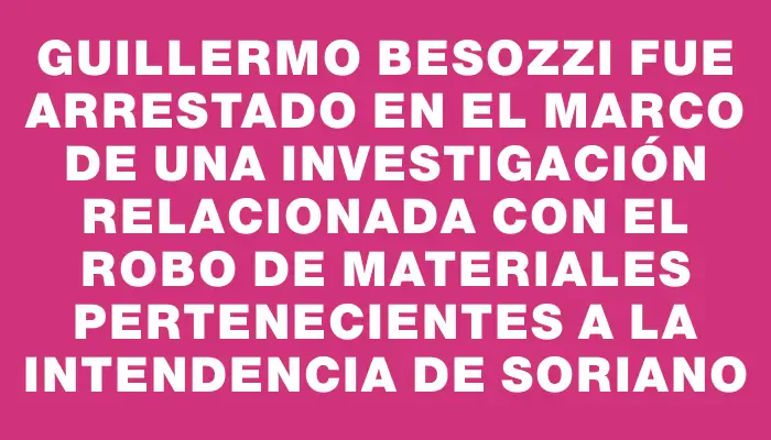 Guillermo Besozzi fue arrestado en el marco de una investigación relacionada con el robo de materiales pertenecientes a la Intendencia de Soriano