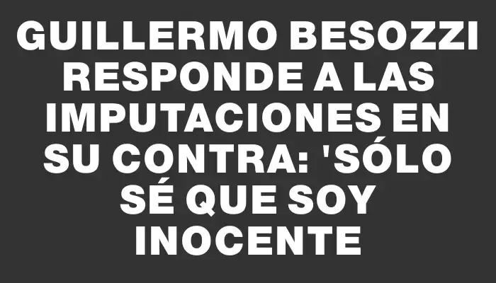 Guillermo Besozzi responde a las imputaciones en su contra: "Sólo sé que soy inocente