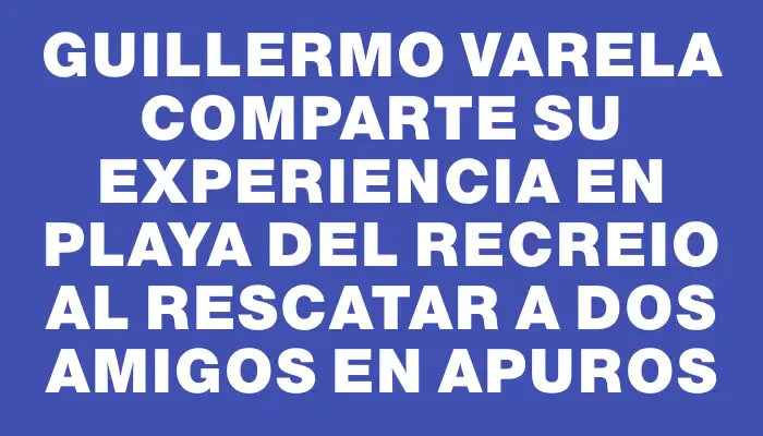 Guillermo Varela comparte su experiencia en Playa del Recreio al rescatar a dos amigos en apuros