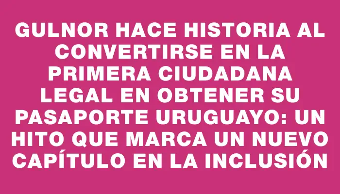 Gulnor hace historia al convertirse en la primera ciudadana legal en obtener su pasaporte uruguayo: un hito que marca un nuevo capítulo en la inclusión