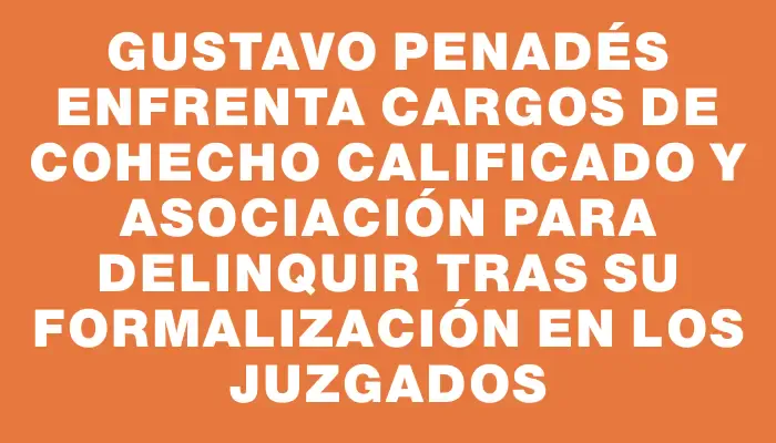 Gustavo Penadés enfrenta cargos de cohecho calificado y asociación para delinquir tras su formalización en los juzgados