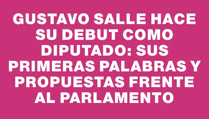 Gustavo Salle hace su debut como diputado: sus primeras palabras y propuestas frente al Parlamento