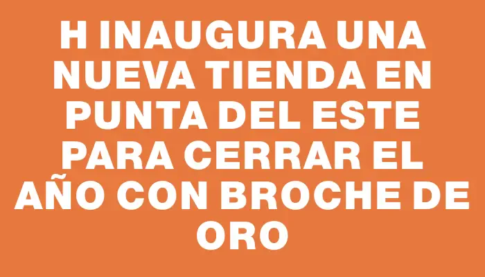 H inaugura una nueva tienda en Punta del Este para cerrar el año con broche de oro