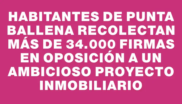 Habitantes de Punta Ballena recolectan más de 34.000 firmas en oposición a un ambicioso proyecto inmobiliario