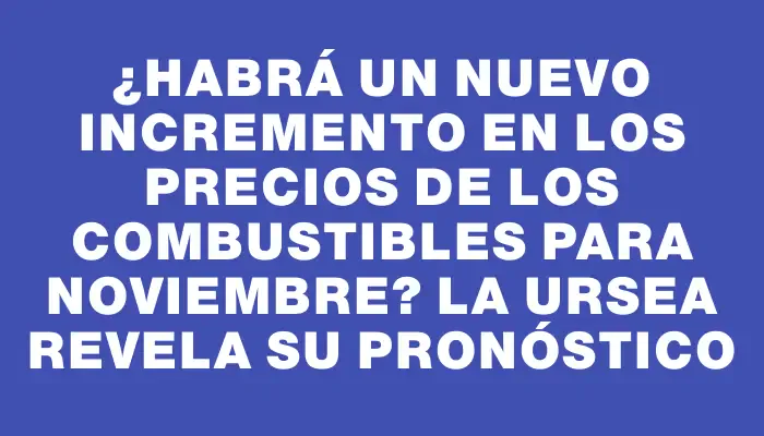 ¿Habrá un nuevo incremento en los precios de los combustibles para noviembre? La Ursea revela su pronóstico