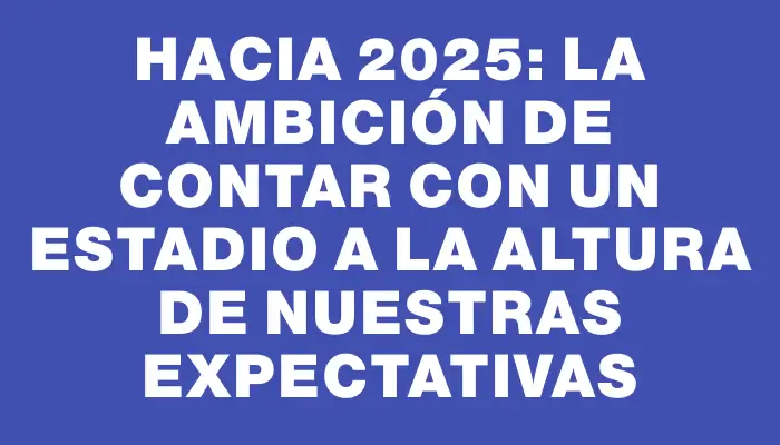 Hacia 2025: la ambición de contar con un estadio a la altura de nuestras expectativas