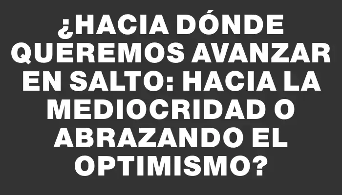 ¿Hacia dónde queremos avanzar en Salto: hacia la mediocridad o abrazando el optimismo?