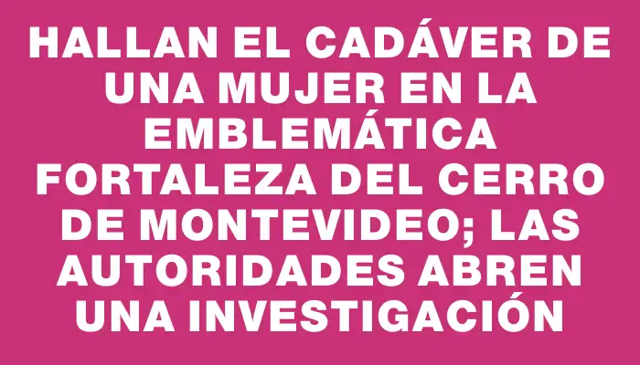 Hallan el cadáver de una mujer en la emblemática Fortaleza del Cerro de Montevideo; las autoridades abren una investigación