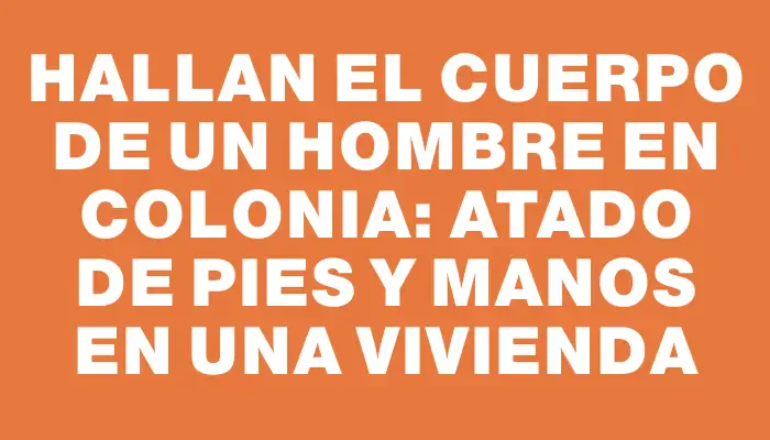 Hallan el cuerpo de un hombre en Colonia: atado de pies y manos en una vivienda