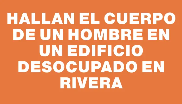 Hallan el cuerpo de un hombre en un edificio desocupado en Rivera