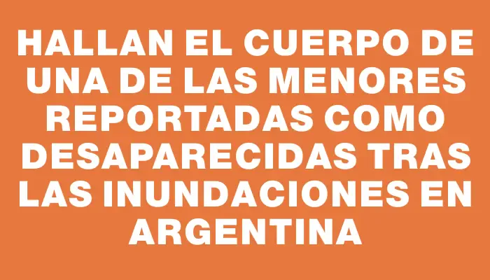 Hallan el cuerpo de una de las menores reportadas como desaparecidas tras las inundaciones en Argentina