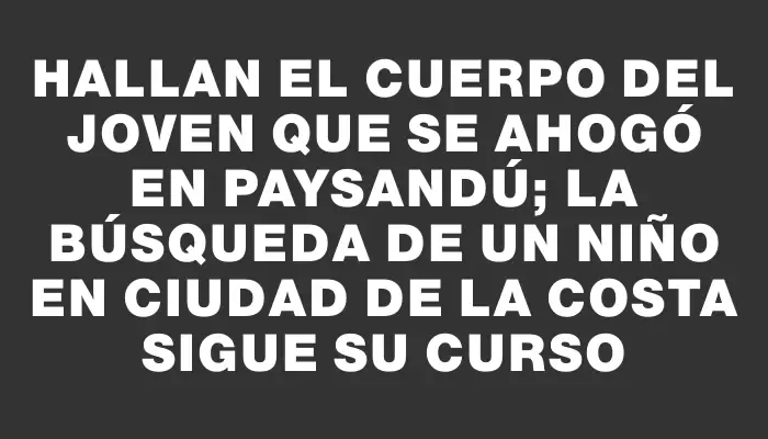 Hallan el cuerpo del joven que se ahogó en Paysandú; la búsqueda de un niño en Ciudad de la Costa sigue su curso