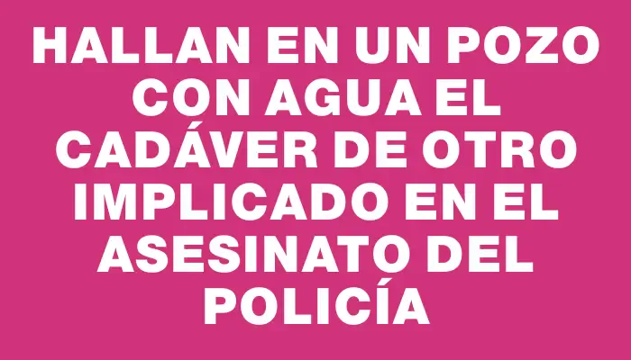 Hallan en un pozo con agua el cadáver de otro implicado en el asesinato del policía