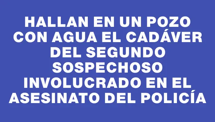 Hallan en un pozo con agua el cadáver del segundo sospechoso involucrado en el asesinato del policía