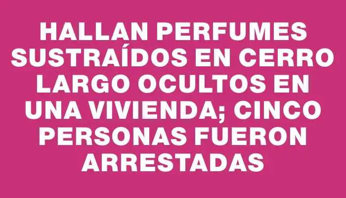 Hallan perfumes sustraídos en Cerro Largo ocultos en una vivienda; cinco personas fueron arrestadas
