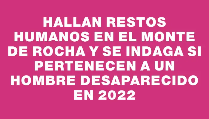 Hallan restos humanos en el monte de Rocha y se indaga si pertenecen a un hombre desaparecido en 2022