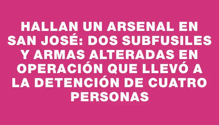 Hallan un arsenal en San José: dos subfusiles y armas alteradas en operación que llevó a la detención de cuatro personas