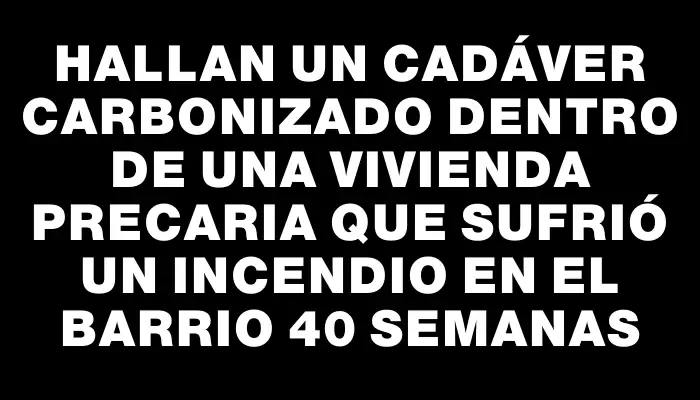 Hallan un cadáver carbonizado dentro de una vivienda precaria que sufrió un incendio en el barrio 40 Semanas