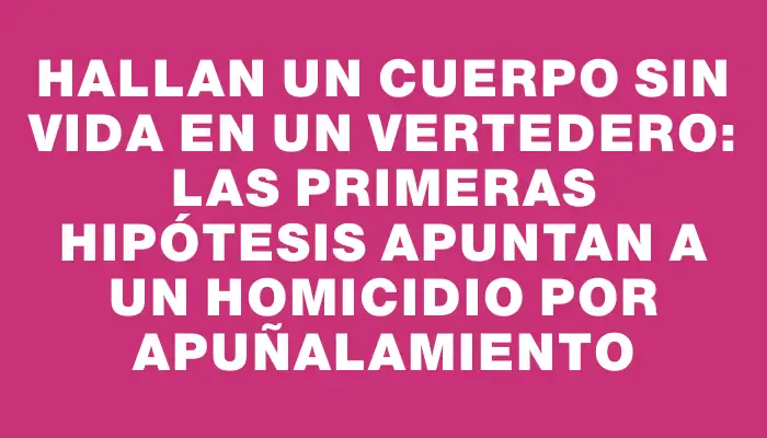 Hallan un cuerpo sin vida en un vertedero: las primeras hipótesis apuntan a un homicidio por apuñalamiento