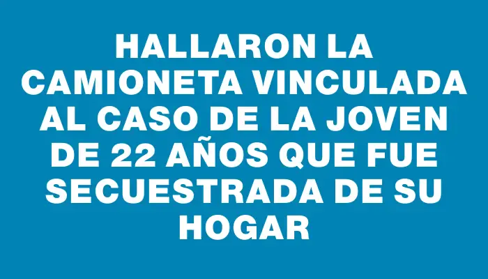 Hallaron la camioneta vinculada al caso de la joven de 22 años que fue secuestrada de su hogar