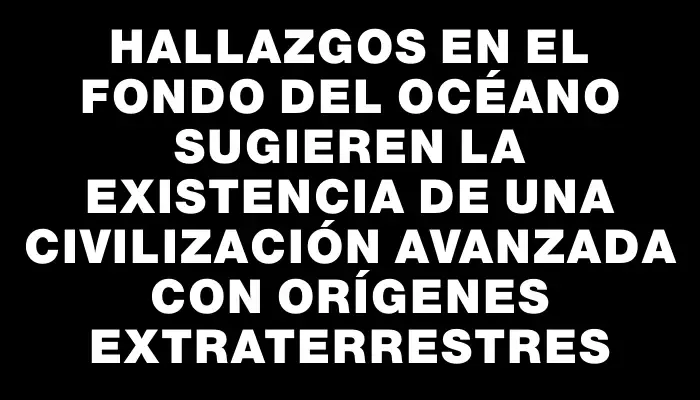 Hallazgos en el fondo del océano sugieren la existencia de una civilización avanzada con orígenes extraterrestres