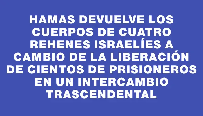 Hamas devuelve los cuerpos de cuatro rehenes israelíes a cambio de la liberación de cientos de prisioneros en un intercambio trascendental