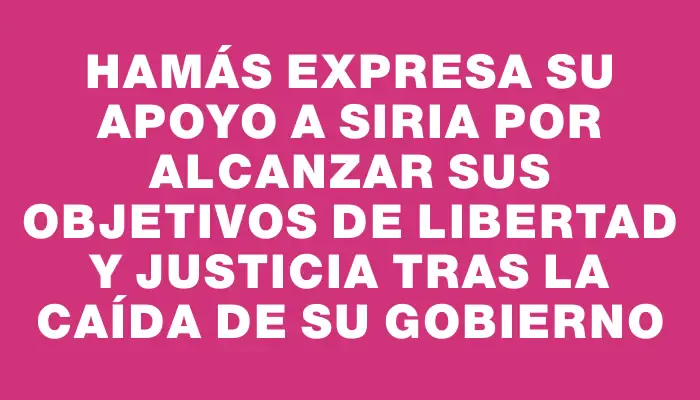 Hamás expresa su apoyo a Siria por alcanzar sus objetivos de libertad y justicia tras la caída de su gobierno