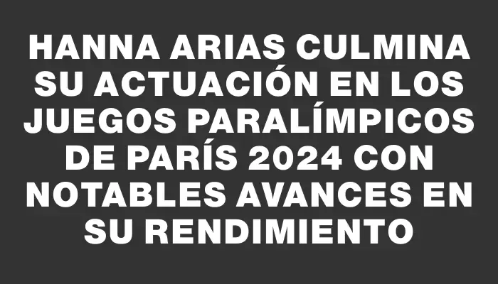 Hanna Arias culmina su actuación en los Juegos Paralímpicos de París 2024 con notables avances en su rendimiento