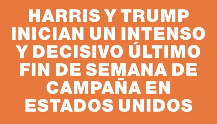 Harris y Trump inician un intenso y decisivo último fin de semana de campaña en Estados Unidos