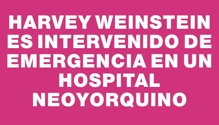 Harvey Weinstein es intervenido de emergencia en un hospital neoyorquino