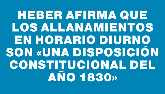 Heber afirma que los allanamientos en horario diurno son «una disposición constitucional del año 1830»