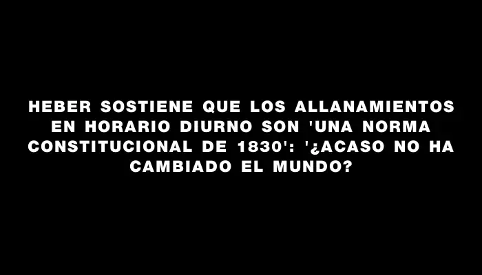 Heber sostiene que los allanamientos en horario diurno son "una norma constitucional de 1830": "¿Acaso no ha cambiado el mundo?