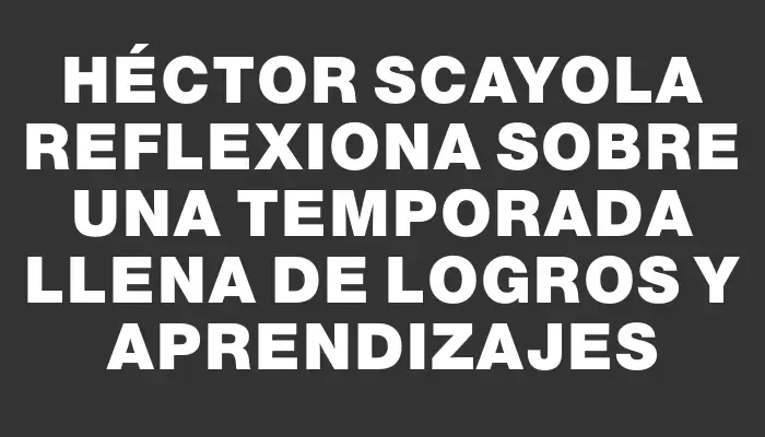 Héctor Scayola reflexiona sobre una temporada llena de logros y aprendizajes