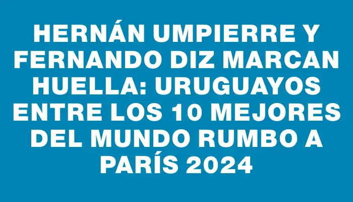 Hernán Umpierre y Fernando Diz marcan huella: uruguayos entre los 10 mejores del mundo rumbo a París 2024