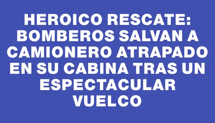 Heroico rescate: Bomberos salvan a camionero atrapado en su cabina tras un espectacular vuelco