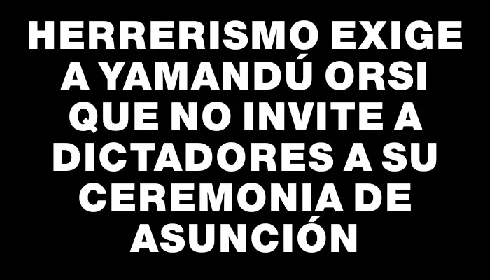 Herrerismo exige a Yamandú Orsi que no invite a dictadores a su ceremonia de asunción