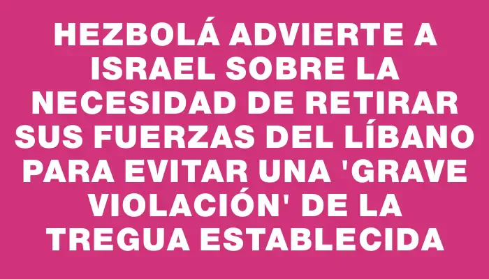 Hezbolá advierte a Israel sobre la necesidad de retirar sus fuerzas del Líbano para evitar una "grave violación" de la tregua establecida