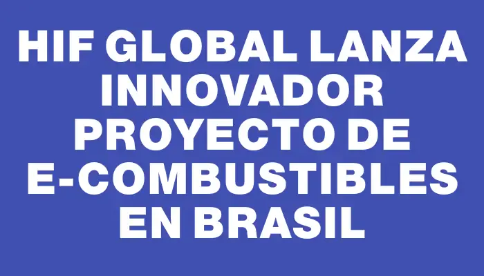 Hif Global lanza innovador proyecto de e-Combustibles en Brasil