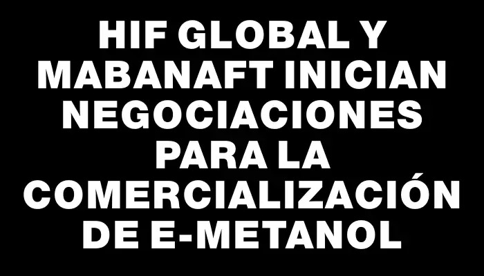 Hif Global y Mabanaft inician negociaciones para la comercialización de e-metanol